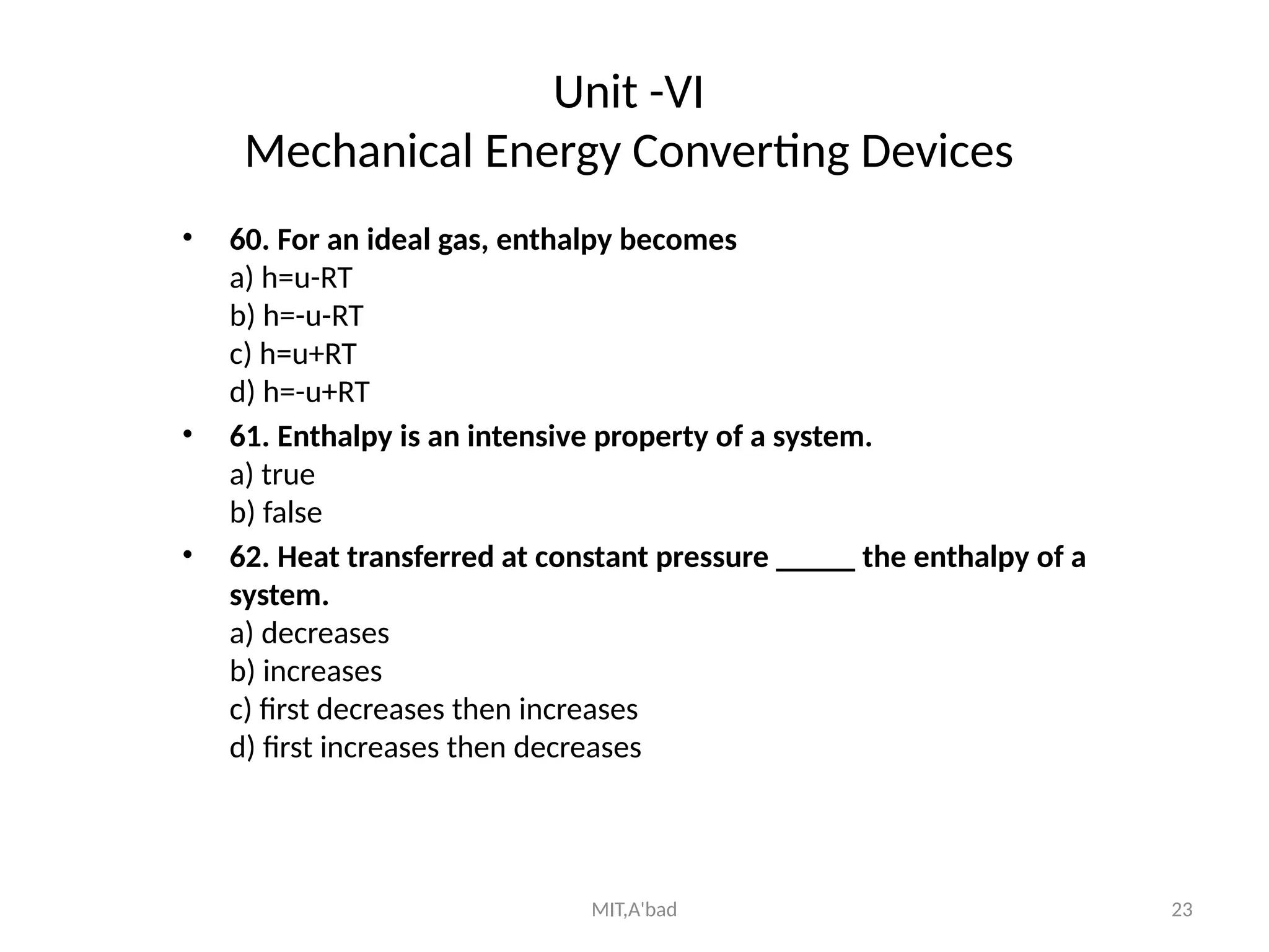 MIT,A'bad 23
Unit -VI
Mechanical Energy Converting Devices
• 60. For an ideal gas, enthalpy becomes
a) h=u-RT
b) h=-u-RT
c) h=u+RT
d) h=-u+RT
• 61. Enthalpy is an intensive property of a system.
a) true
b) false
• 62. Heat transferred at constant pressure _____ the enthalpy of a
system.
a) decreases
b) increases
c) first decreases then increases
d) first increases then decreases
 
