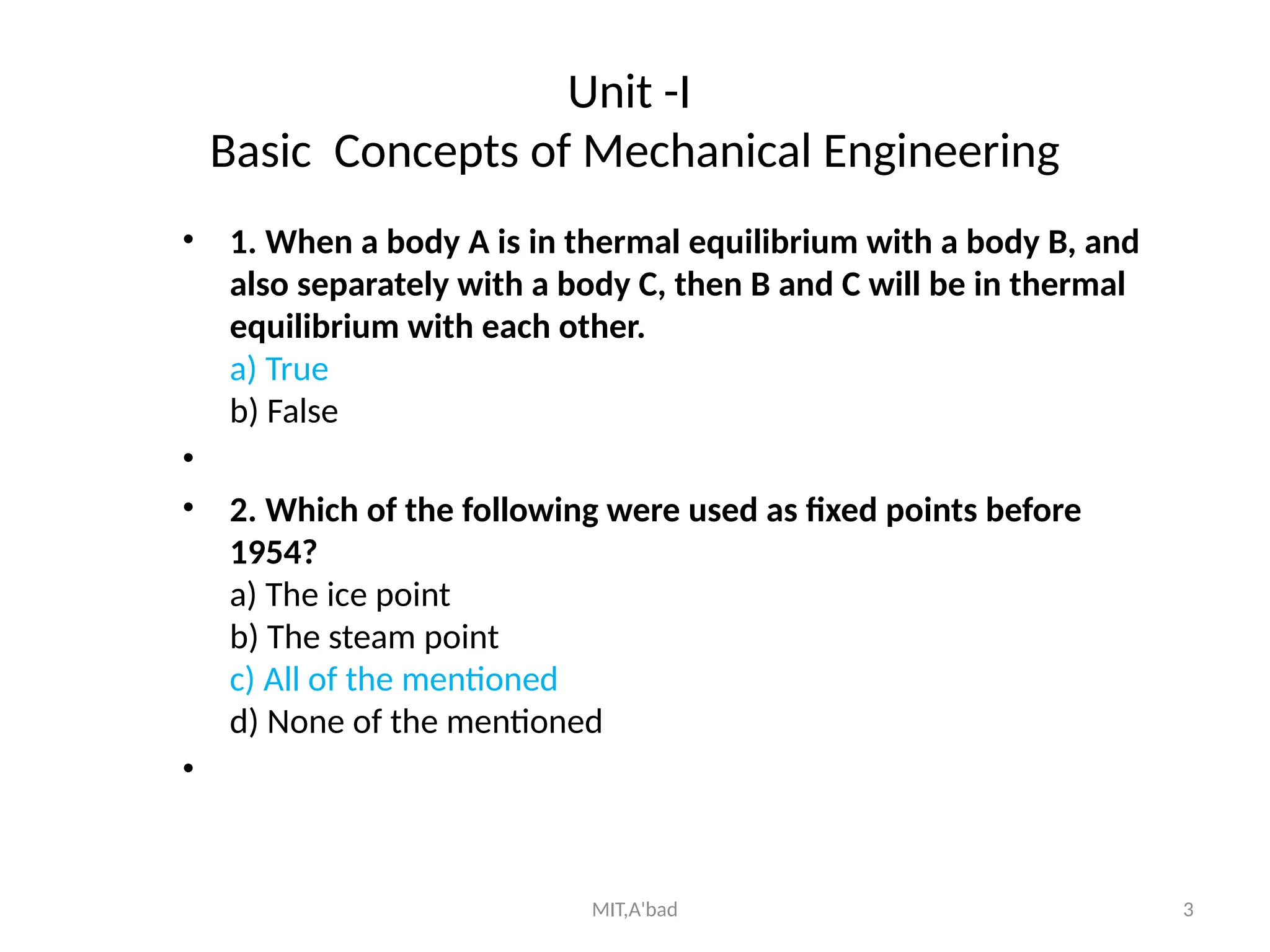 MIT,A'bad 3
Unit -I
Basic Concepts of Mechanical Engineering
• 1. When a body A is in thermal equilibrium with a body B, and
also separately with a body C, then B and C will be in thermal
equilibrium with each other.
a) True
b) False
•
• 2. Which of the following were used as fixed points before
1954?
a) The ice point
b) The steam point
c) All of the mentioned
d) None of the mentioned
•
 