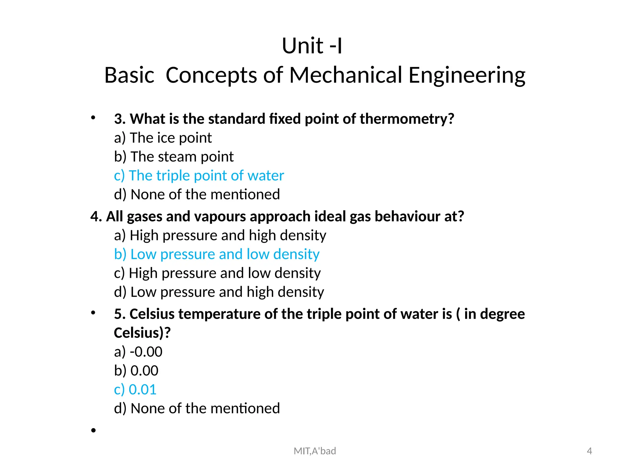 MIT,A'bad 4
Unit -I
Basic Concepts of Mechanical Engineering
• 3. What is the standard fixed point of thermometry?
a) The ice point
b) The steam point
c) The triple point of water
d) None of the mentioned
4. All gases and vapours approach ideal gas behaviour at?
a) High pressure and high density
b) Low pressure and low density
c) High pressure and low density
d) Low pressure and high density
• 5. Celsius temperature of the triple point of water is ( in degree
Celsius)?
a) -0.00
b) 0.00
c) 0.01
d) None of the mentioned
•
 