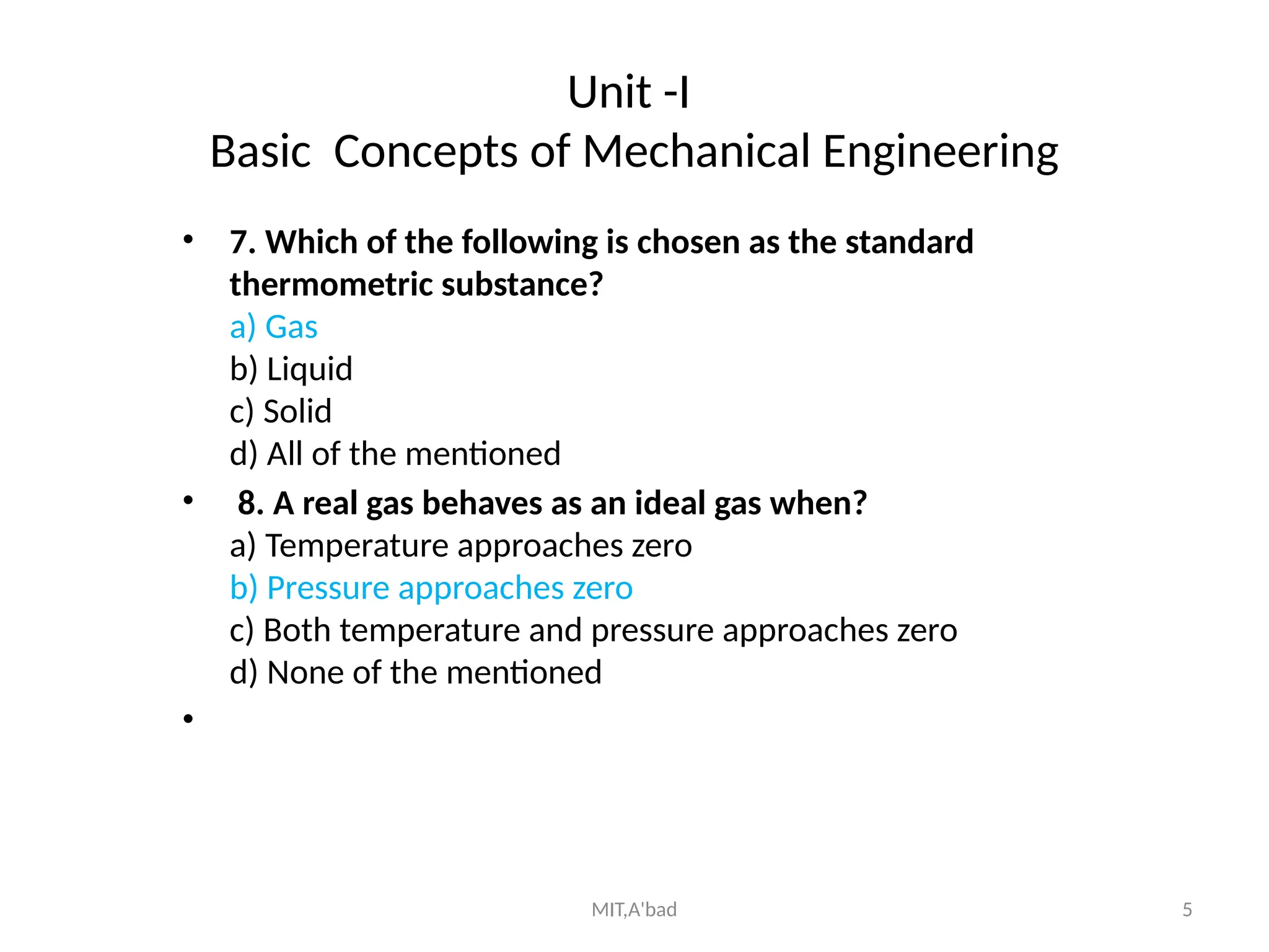MIT,A'bad 5
Unit -I
Basic Concepts of Mechanical Engineering
• 7. Which of the following is chosen as the standard
thermometric substance?
a) Gas
b) Liquid
c) Solid
d) All of the mentioned
• 8. A real gas behaves as an ideal gas when?
a) Temperature approaches zero
b) Pressure approaches zero
c) Both temperature and pressure approaches zero
d) None of the mentioned
•
 