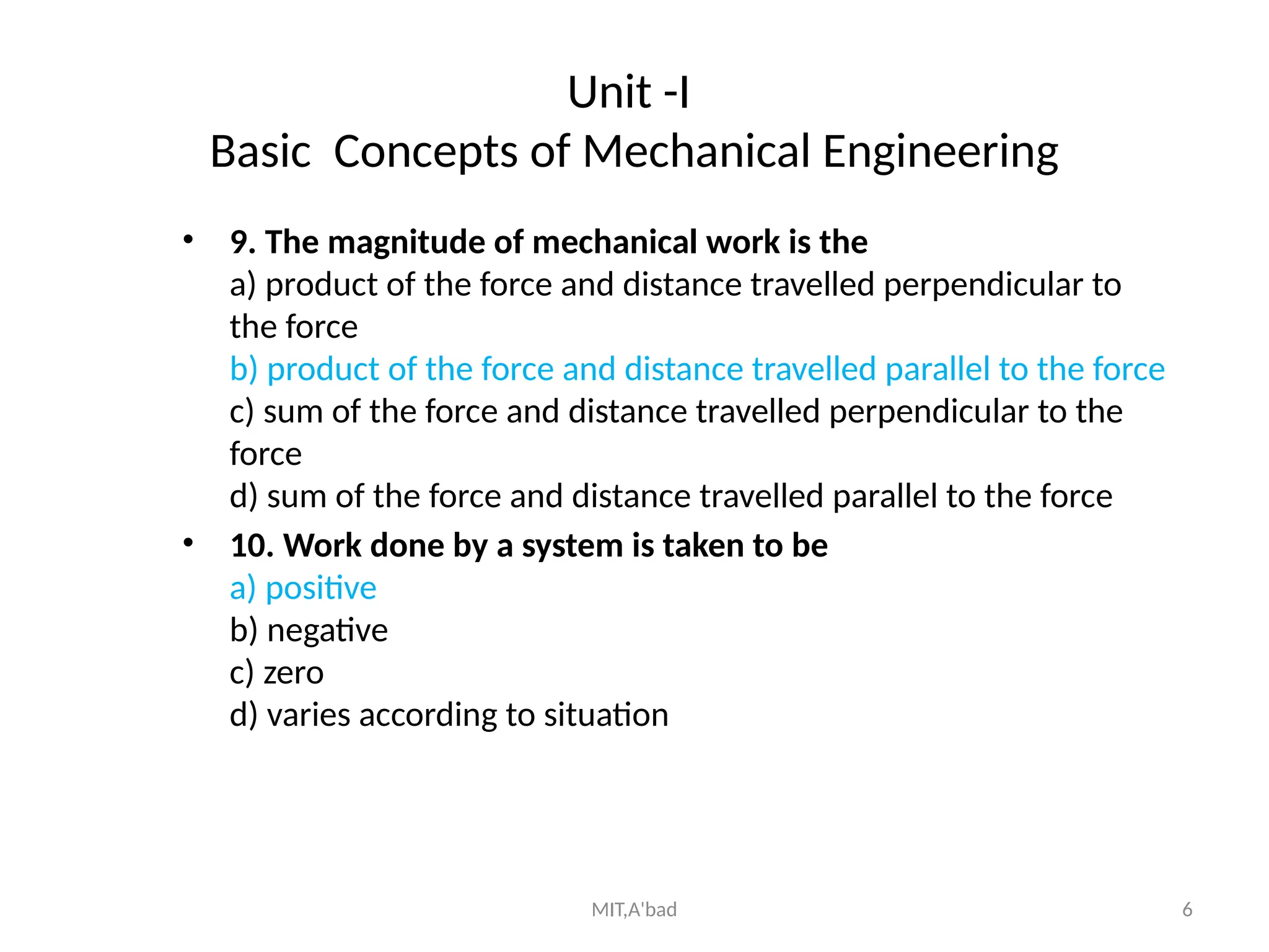 MIT,A'bad 6
Unit -I
Basic Concepts of Mechanical Engineering
• 9. The magnitude of mechanical work is the
a) product of the force and distance travelled perpendicular to
the force
b) product of the force and distance travelled parallel to the force
c) sum of the force and distance travelled perpendicular to the
force
d) sum of the force and distance travelled parallel to the force
• 10. Work done by a system is taken to be
a) positive
b) negative
c) zero
d) varies according to situation
 