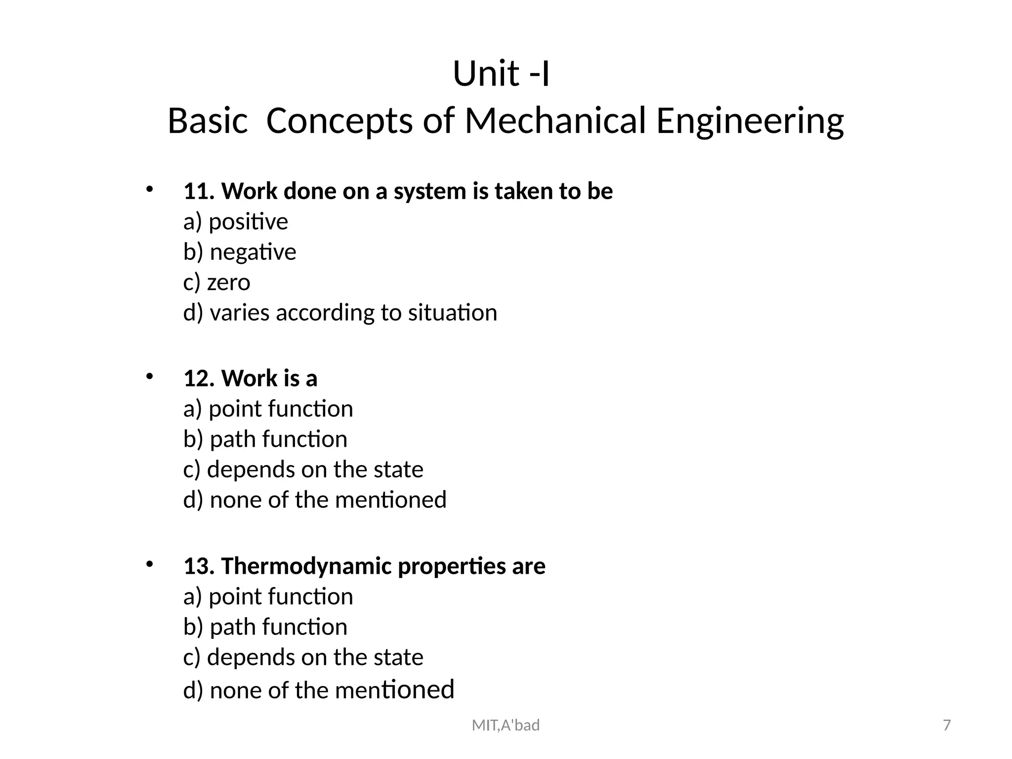 MIT,A'bad 7
Unit -I
Basic Concepts of Mechanical Engineering
• 11. Work done on a system is taken to be
a) positive
b) negative
c) zero
d) varies according to situation
• 12. Work is a
a) point function
b) path function
c) depends on the state
d) none of the mentioned
• 13. Thermodynamic properties are
a) point function
b) path function
c) depends on the state
d) none of the mentioned
 