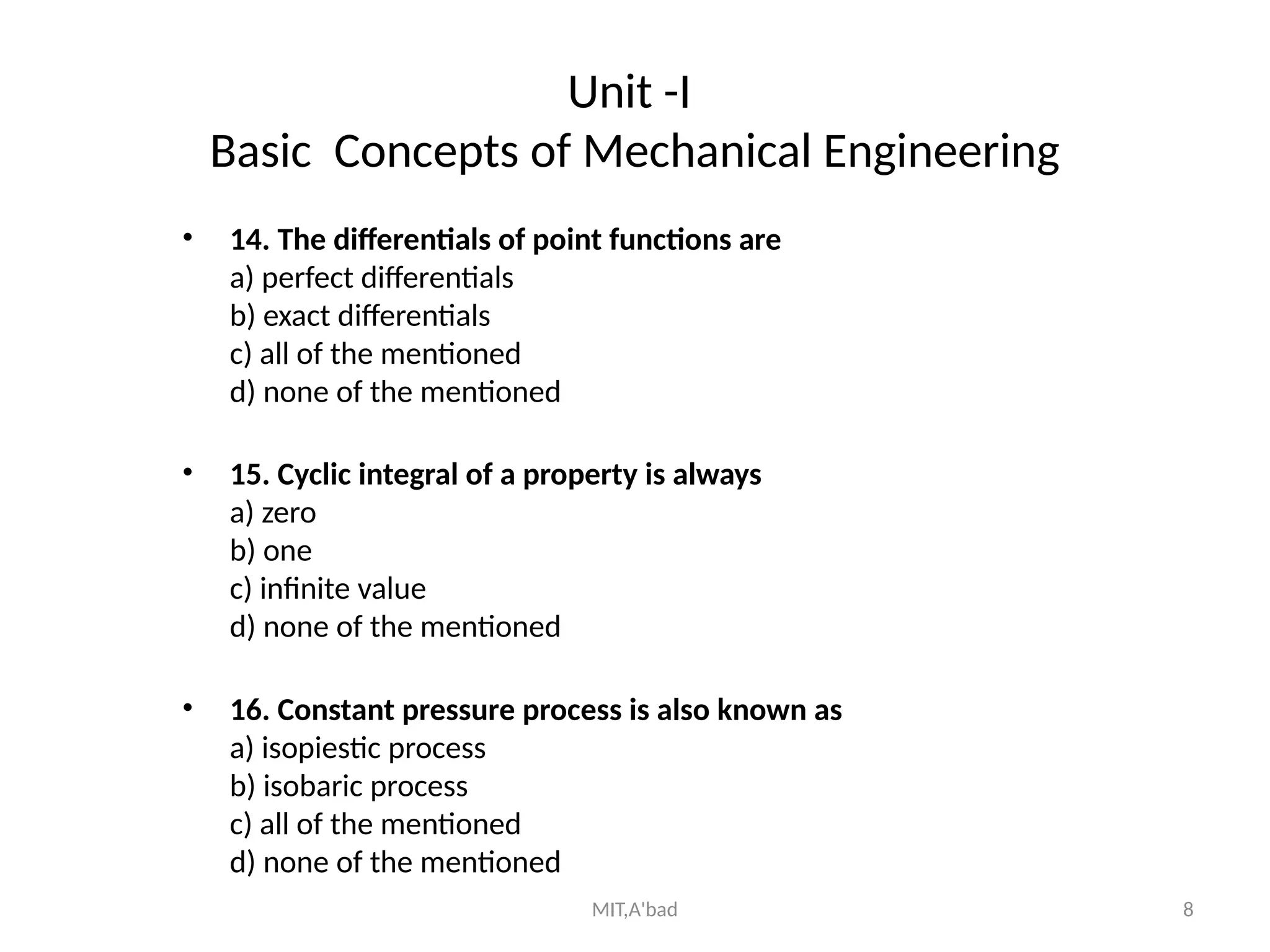 MIT,A'bad 8
Unit -I
Basic Concepts of Mechanical Engineering
• 14. The differentials of point functions are
a) perfect differentials
b) exact differentials
c) all of the mentioned
d) none of the mentioned
• 15. Cyclic integral of a property is always
a) zero
b) one
c) infinite value
d) none of the mentioned
• 16. Constant pressure process is also known as
a) isopiestic process
b) isobaric process
c) all of the mentioned
d) none of the mentioned
 
