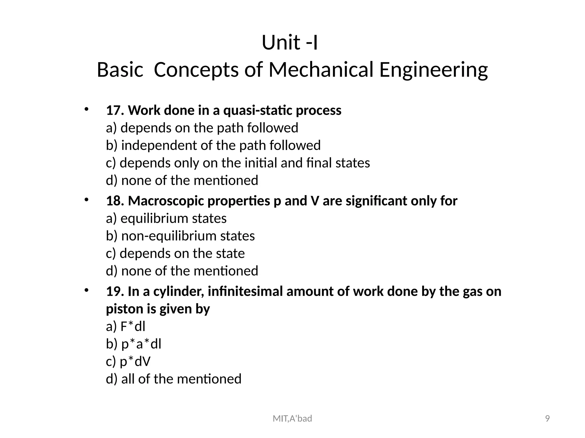 MIT,A'bad 9
Unit -I
Basic Concepts of Mechanical Engineering
• 17. Work done in a quasi-static process
a) depends on the path followed
b) independent of the path followed
c) depends only on the initial and final states
d) none of the mentioned
• 18. Macroscopic properties p and V are significant only for
a) equilibrium states
b) non-equilibrium states
c) depends on the state
d) none of the mentioned
• 19. In a cylinder, infinitesimal amount of work done by the gas on
piston is given by
a) F*dl
b) p*a*dl
c) p*dV
d) all of the mentioned
 