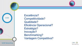 SLOW Networking
CASE
Excelência?
Competitividade?
Qualidade?
Eficiência Operacional?
Estratégia?
Inovação?
Benchmarking?
Vantagem Competitiva?
 
