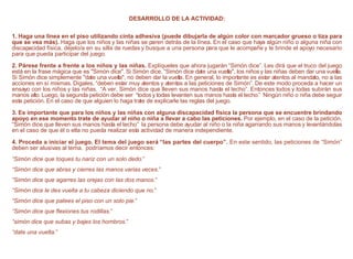 DESARROLLO DE LA ACTIVIDAD:
1. Haga una línea en el piso utilizando cinta adhesiva (puede dibujarla de algún color con marcador grueso o tiza para
que se vea más). Haga que los niños y las niñas se paren detrás de la línea. En el caso que haya algún niño o alguna niña con
discapacidad física, déjelo/a en su silla de ruedas y busque a una persona para que le acompañe y le brinde el apoyo necesario
para que pueda participar del juego.
2. Párese frente a frente a los niños y las niñas. Explíqueles que ahora jugarán “Simón dice”. Les dirá que el truco del juego
está en la frase mágica que es "Simón dice". Si Simón dice, “Simón dice date una vuelta", los niños y las niñas deben dar una vuelta.
Si Simón dice simplemente "date una vuelta", no deben dar la vuelta. En general, lo importante es estar atentos al mandato, no a las
acciones en sí mismas. Dígales, “deben estar muy atentos y atentas a las peticiones de Simón”. De este modo proceda a hacer un
ensayo con los niños y las niñas. “A ver, Simón dice que lleven sus manos hasta el techo”. Entonces todos y todas subirán sus
manos alto. Luego, la segunda petición debe ser “todos y todas levanten sus manos hasta el techo.” Ningún niño o niña debe seguir
esta petición. En el caso de que alguien lo haga trate de explicarle las reglas del juego.
3. Es importante que para los niños y las niñas con alguna discapacidad física la persona que se encuentre brindando
apoyo en ese momento trate de ayudar al niño o niña a llevar a cabo las peticiones. Por ejemplo, en el caso de la petición,
“Simón dice que lleven sus manos hasta el techo” la persona debe ayudar al niño o la niña agarrando sus manos y levantándolas
en el caso de que él o ella no pueda realizar esta actividad de manera independiente.
4. Proceda a iniciar el juego. El tema del juego será “las partes del cuerpo”. En este sentido, las peticiones de “Simón”
deben ser alusivas al tema. podríamos decir entonces:
“Simón dice que toques tu nariz con un solo dedo.”
“Simón dice que abras y cierres las manos varias veces.”
“Simón dice que agarres las orejas con las dos manos.”
“Simón dice le des vuelta a tu cabeza diciendo que no.”
“Simón dice que patees el piso con un solo pie.”
“Simón dice que flexiones tus rodillas.”
“simón dice que subas y bajes los hombros.”
“date una vuelta.”
 