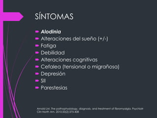 SÍNTOMAS
 Alodinia
 Alteraciones del sueño (+/-)
 Fatiga
 Debilidad
 Alteraciones cognitivas
 Cefalea (tensional o migrañosa)
 Depresión
 SII
 Parestesias
Arnold LM. The pathophysiology, diagnosis, and treatment of fibromyalgia. Psychiatr
Clin North Am. 2010;33(2):375-408
 