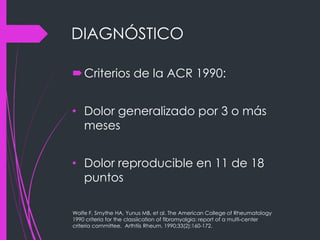 DIAGNÓSTICO
Criterios de la ACR 1990:
• Dolor generalizado por 3 o más
meses
• Dolor reproducible en 11 de 18
puntos
Wolfe F, Smythe HA, Yunus MB, et al. The American College of Rheumatology
1990 criteria for the classiication of fibromyalgia: report of a multi-center
criteria committee. Arthtiis Rheum. 1990;33(2):160-172.
 
