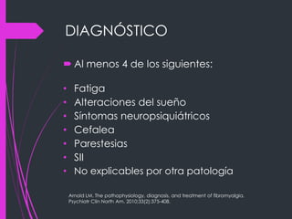 DIAGNÓSTICO
 Al menos 4 de los siguientes:
• Fatiga
• Alteraciones del sueño
• Síntomas neuropsiquiátricos
• Cefalea
• Parestesias
• SII
• No explicables por otra patología
Arnold LM. The pathophysiology, diagnosis, and treatment of fibromyalgia.
Psychiatr Clin North Am. 2010;33(2):375-408.
 