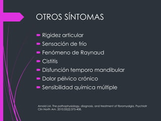 OTROS SÍNTOMAS
 Rigidez articular
 Sensación de frío
 Fenómeno de Raynaud
 Cistitis
 Disfunción temporo mandibular
 Dolor pélvico crónico
 Sensibilidad química múltiple
Arnold LM. The pathophysiology, diagnosis, and treatment of fibromyalgia. Psychiatr
Clin North Am. 2010;33(2):375-408.
 