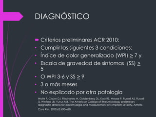 DIAGNÓSTICO
 Criterios preliminares ACR 2010:
• Cumplir las siguientes 3 condiciones:
• Índice de dolor generalizado (WPI) > 7 y
• Escala de gravedad de síntomas (SS) >
5
• O WPI 3-6 y SS > 9
• 3 o más meses
• No explicado por otra patología
Wolfe F, Clauw DJ, Fitzcharles M, Goldenberg DL, Katz RS, Mease P, Russell AS, Russell
IJ, Winfield JB, Yunus MB. The American College of Rheumatology preliminary
diagnostic driteria for dibromyalgia and measurement of symptom severity. Arthritis
Care Res. 2010;62:600–610.
 