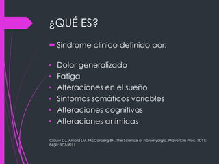 ¿QUÉ ES?
 Síndrome clínico definido por:
• Dolor generalizado
• Fatiga
• Alteraciones en el sueño
• Síntomas somáticos variables
• Alteraciones cognitivas
• Alteraciones anímicas
Clauw DJ, Arnold LM, McCarberg BH. The Science of Fibromyalgia. Mayo Clin Proc. 2011;
86(9): 907-9011
 