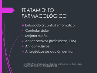 TRATAMIENTO
FARMACOLÓGICO
 Enfocado a control sintomático
• Controlar dolor
• Mejorar sueño
 Antidepresivos (tricíclicicos, ISRS)
 Anticonvulsivos
 Analgésicos de acción central
Arnold LM. The pathophysiology, diagnosis, and treatment of fibromyalgia.
Psychiatr Clin North Am. 2010;33(2):375-408.
 