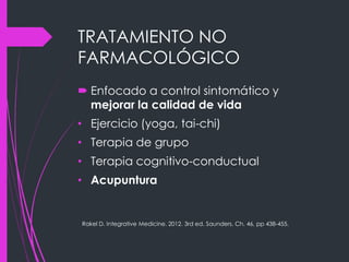 TRATAMIENTO NO
FARMACOLÓGICO
 Enfocado a control sintomático y
mejorar la calidad de vida
• Ejercicio (yoga, tai-chi)
• Terapia de grupo
• Terapia cognitivo-conductual
• Acupuntura
Rakel D. Integrative Medicine. 2012. 3rd ed. Saunders. Ch. 46, pp 438-455.
 