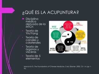¿QUÉ ES LA ACUPUNTURA?
 Discíplina
médica
derivada de la
MTCh
• Teoría de
Yin/Yang
• Teoría de
canales y
colaterales
• Teoría de
órganos y
vísceras
• Teoría de 5
elementos
Maciocia G. The Foundations of Chinese Medicine. 2 ed. Elsevier. 2005. Ch 1-4, pp 1-
92.
 