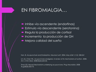 EN FIBROMIALGIA…
 Inhibe vía ascendente (endorfinas)
 Estimula vía descendente (serotonina)
 Regula la producción de cortisol
 Incrementa la producción de GH
 Mejora calidad del sueño
Han JS. Acupuncture and Endorphins. Neurosci Lett. 2004. May 6;361 (1-3): 258-261
Lin JG, Chen WL. Acupuncture analgesia: A review of its mechanisms of action. 2008.
Am J Chin Med. 2008;36(4):635-45.
Zhao ZQ. Neural Mechanisms underlying acupuncture. Prog Neurobilol. 2008
Aug;85(4):355-75.
 
