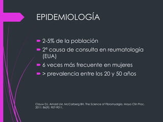 EPIDEMIOLOGÍA
 2-5% de la población
 2ª causa de consulta en reumatología
(EUA)
 6 veces más frecuente en mujeres
 > prevalencia entre los 20 y 50 años
Clauw DJ, Arnold LM, McCarberg BH. The Science of Fibromyalgia. Mayo Clin Proc.
2011; 86(9): 907-9011.
 
