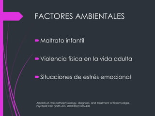 FACTORES AMBIENTALES
Maltrato infantil
Violencia física en la vida adulta
Situaciones de estrés emocional
Arnold LM. The pathophysiology, diagnosis, and treatment of fibromyalgia.
Psychiatr Clin North Am. 2010;33(2):375-408
 