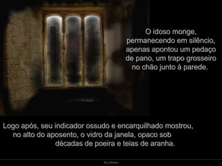 O idoso monge, permanecendo em silêncio, apenas apontou um pedaço de pano, um trapo grosseiro no chão junto à parede.  Logo após, seu indicador ossudo e encarquilhado mostrou,  no alto do aposento, o vidro da janela, opaco sob  décadas de poeira e teias de aranha. 