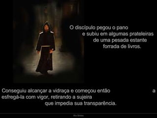 O discípulo pegou o pano  e subiu em algumas prateleiras  de uma pesada estante  forrada de livros.  Conseguiu alcançar a vidraça e começou então  a esfregá-la com vigor, retirando a sujeira  que impedia sua transparência.  