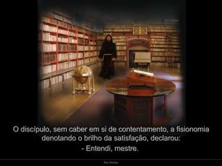 O discípulo, sem caber em si de contentamento, a fisionomia denotando o brilho da satisfação, declarou: - Entendi, mestre.  