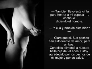 —  También llevo esta cinta para honrar a mi esposa —, continuó  diciendo el hombre. —  Y ella ¿también está bien? —  —  Claro que sí. Sus pechos han sido fuente de amor, para ambos.  Con ellos alimentó a nuestra bella hija de 23 años. Estoy  agradecido por los pechos de mi mujer y por su salud.  — 