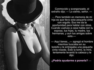 Conmovido y avergonzado, el extraño dijo: — Lo siento, señor. —  —  Pero también en memoria de mi hija es que llevo esta pequeña cinta con orgullo. Eso me da la oportunidad para hablar con otros. Cuando vuelvas a casa habla con tu esposa, tus hijas, tu madre, tus hermanas, y aun tus amigas sobre esto.—  — Aquí tienes...— agregó el hombre mientras buscaba en su  bolsillo y le entregaba una pequeña cinta rosada. Éste la tomó, la miró, lentamente levantó la cabeza y le dijo:  ¿Podría ayudarme a ponerla?  —   