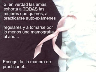 Si en verdad las amas, exhorta a  TODAS  las mujeres que quieres, a practicarse auto-exámenes  regulares y a tomarse por lo menos una mamografía al año... Enseguida, la manera de practicar el... 