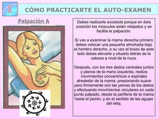 Palpación A CÓMO PRACTICARTE EL AUTO-EXAMEN Debes realizarla acostada porque en ésta posición los músculos están relajados y se facilita la palpación. Si vas a examinar la mama derecha primero debes colocar una pequeña almohada bajo el hombro derecho, a su vez el brazo de este lado debes elevarlo y situarlo detrás de la cabeza a nivel de la nuca. Después, con los tres dedos centrales juntos y planos de la mano izquierda, realiza movimientos concentricos o espirales alrededor de la mama, presionando suave pero firmemente con las yemas de los dedos y efectuando movimientos circulares en cada punto palpado, desde la periferia de la mama hasta el pezón, y en el sentido de las agujas del reloj. 