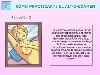 Palpación C CÓMO PRACTICARTE EL AUTO-EXAMEN En la misma posición debes palpar la axila correspondiente a la mama que estás explorando, para descartar la aparición de bultos; para ello desplaza la mano a lo largo de toda la axila realizando movimientos circulares de la mano en cada posicion, la presión que has de ejercer con los dedos debe ser levemente mayor que en el caso anterior.  