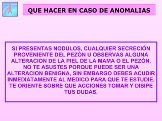 SI PRESENTAS NODULOS, CUALQUIER SECRECIÓN PROVENIENTE DEL PEZÓN U OBSERVAS ALGUNA ALTERACION DE LA PIEL DE LA MAMA O EL PEZÓN, NO TE ASUSTES PORQUE PUEDE SER UNA ALTERACION BENIGNA, SIN EMBARGO DEBES ACUDIR INMEDIATAMENTE AL MEDICO PARA QUE TE ESTUDIE, TE ORIENTE SOBRE QUE ACCIONES TOMAR Y DISIPE TUS DUDAS. QUE HACER EN CASO DE ANOMALIAS 