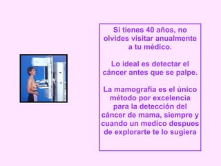 Si tienes 40 años, no olvides visitar anualmente a tu médico. Lo ideal es detectar el cáncer antes que se palpe. La mamografía es el único método por excelencia para la detección del cáncer de mama, siempre y cuando un medico despues de explorarte te lo sugiera 