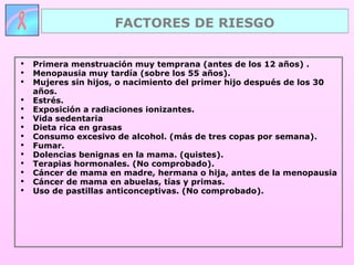 Primera menstruación muy temprana (antes de los 12 años) . Menopausia muy tardía (sobre los 55 años). Mujeres sin hijos, o nacimiento del primer hijo después de los 30 años. Estrés. Exposición a radiaciones ionizantes. Vida sedentaria Dieta rica en grasas  Consumo excesivo de alcohol. (más de tres copas por semana).  Fumar. Dolencias benignas en la mama. (quistes). Terapias hormonales. (No comprobado). Cáncer de mama en madre, hermana o hija, antes de la menopausia Cáncer de mama en abuelas, tías y primas.  Uso de pastillas anticonceptivas. (No comprobado). FACTORES DE RIESGO 