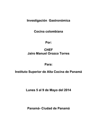 Investigación Gastronómica
Cocina colombiana
Por:
CHEF
Jairo Manuel Orozco Torres
Para:
Instituto Superior de Alta Cocina de Panamá
Lunes 5 al 9 de Mayo del 2014
Panamá- Ciudad de Panamá
 