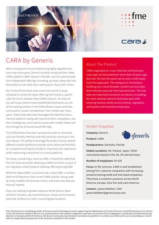 With a strong track record of delivering highly regarded solu-
tions over many years, Generis recently introduced their »New
CARA« platform. With interest in flexible, user-focused and plat-
form independent offerings increasing, we took a deep dive into
the product to see what was creating such a buzz with clients.
Our ProductPulse team took some time out of its busy
schedule to review the latest offering from Generis, specifi-
cally the much awaited »New CARA« solution. As many of
you will know, Generis have established themselves as one
of the leading vendors in the ECM software space and have
­continued to remain competitive in the market over many
years. Historically they have leveraged the OpenText Docu-
mentum platform along with several of their competitors, but
their strategy has continued to evolve with market needs and
the emergence of cloud-based offerings.
The CARA product has been synonymous with an attractive
and user-friendly interface and that certainly continues in the
new release. The ability to leverage the product across several
different content platforms provides some attractive flexibility
for companies wishing to provide an improved user experience
while maximizing investments in current platforms.
For those considering a move to CARA, it should be noted that
fme Life Sciences will be releasing a CARA Connector as part of
our migration-center product roadmap offering during 2020.
While the »New CARA« is certainly new, it does offer a comfort-
able mix of features in the current CARA solution, being used
by many notable Life Sciences clients, and many new features
that will impress.
If you are looking for greater exposure to the Generis team
and their solutions, we recommend you check out the Generis
Generate conferences held in several global locations.
About The Product
CARA originated as a user interface and business
rules layer for Documentum more than 20 years ago.
But over the last few years we’ve seen a shift away
from this approach. The company is investing in
building out a much broader content services plat-
form entirely separate from Documentum. This has
been an important transition as industry is ­looking
for more solution options that keep pace with
­evolving buiness needs across clinical, regulatory
and quality and manufacturing areas.
Vendor Snapshot
Company: Generis
Product: CARA
Headquarters: Sarasota, Florida
Global Locations: UK, Poland, Japan. Other
­consultants ­based in the US, UK and Germany.
Number of employees: 50-100
Focus: In life sciences, CARA is well established
among Tier 1 pharma companies with increasing
­presence among small and mid-sized companies.
They have a customer presence across North
­America, Europe, Asia-Pac and Latin America.
Contact: James Kelleher | CEO
james.kelleher@generiscorp.com
PRODUCT REVIEW
CARA by Generis
fme Life Sciences is a leading provider of business and technology services supporting the deployment of Content Services and ECM solutions to its clients
in the Life Sciences Industry. We act as a trusted advisor and systems integration specialist across the Clinical, Regulatory and Quality and Manufacturing
domains in Europe and North America. We do not exclusively recommend or promote any platform or vendor, but rather we focus on providing our clients
with an independent perspective of the solutions available in the market.
 