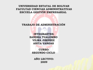 UNIVERSIDAD ESTATAL DE BOLIVAR
FACULTAD CIENCIAS ADMINISTRATIVAS
  ESCUELA GESTIÓN EMPRESARIAL



   TRABAJO DE ADMINISTRACIÓN


          INTEGRANTES:
       SANDRA TUALOMBO
         VILMA JIMENEZ
         ANITA VARGAS

             CURSO:
         SEGUNDO CICLO

          AÑO LECTIVO:
              2009
 
