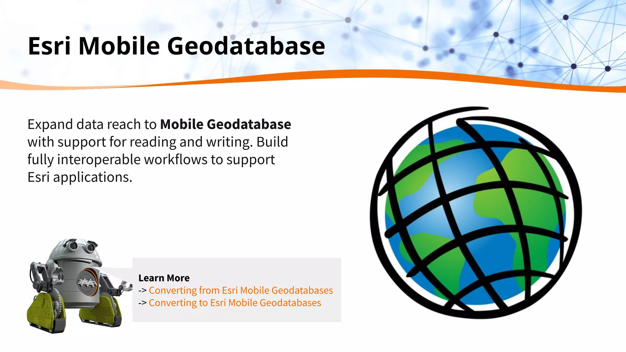Esri Mobile Geodatabase
Expand data reach to Mobile Geodatabase
with support for reading and writing. Build
fully interoperable workflows to support
Esri applications.
Learn More
-> Converting from Esri Mobile Geodatabases
-> Converting to Esri Mobile Geodatabases
 