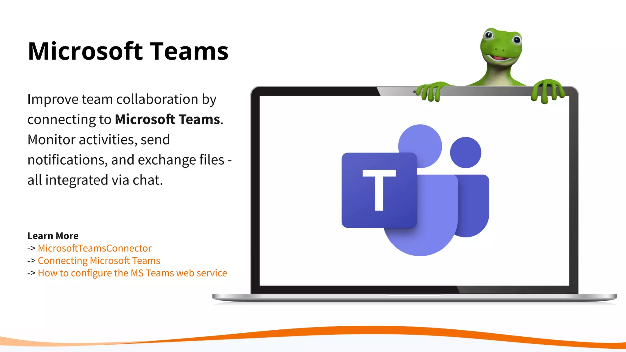 Improve team collaboration by
connecting to Microsoft Teams.
Monitor activities, send
notifications, and exchange files -
all integrated via chat.
Learn More
-> MicrosoftTeamsConnector
-> Connecting Microsoft Teams
-> How to configure the MS Teams web service
Microsoft Teams
 