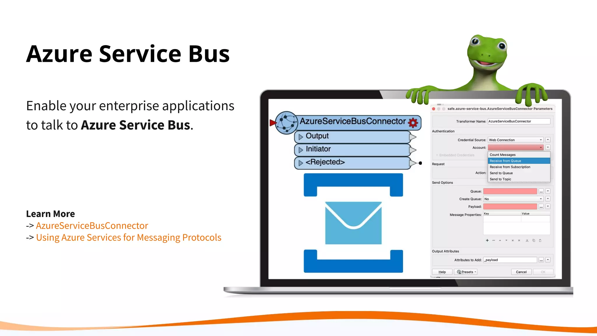 Azure Service Bus
Enable your enterprise applications
to talk to Azure Service Bus.
Learn More
-> AzureServiceBusConnector
-> Using Azure Services for Messaging Protocols
 