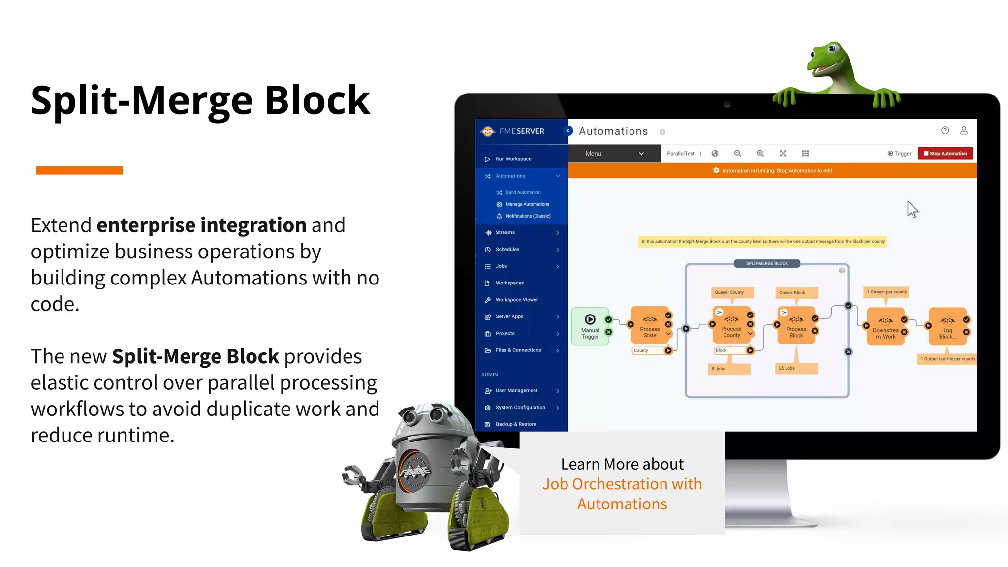 Split-Merge Block
Extend enterprise integration and
optimize business operations by
building complex Automations with no
code.
The new Split-Merge Block provides
elastic control over parallel processing
workflows to avoid duplicate work and
reduce runtime.
Learn More about
Job Orchestration with
Automations
 