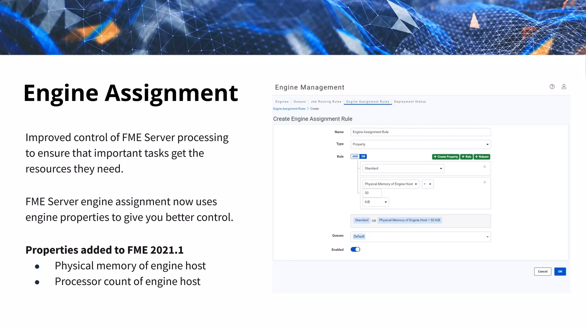 Engine Assignment
Improved control of FME Server processing
to ensure that important tasks get the
resources they need.
FME Server engine assignment now uses
engine properties to give you better control.
Properties added to FME 2021.1
● Physical memory of engine host
● Processor count of engine host
 