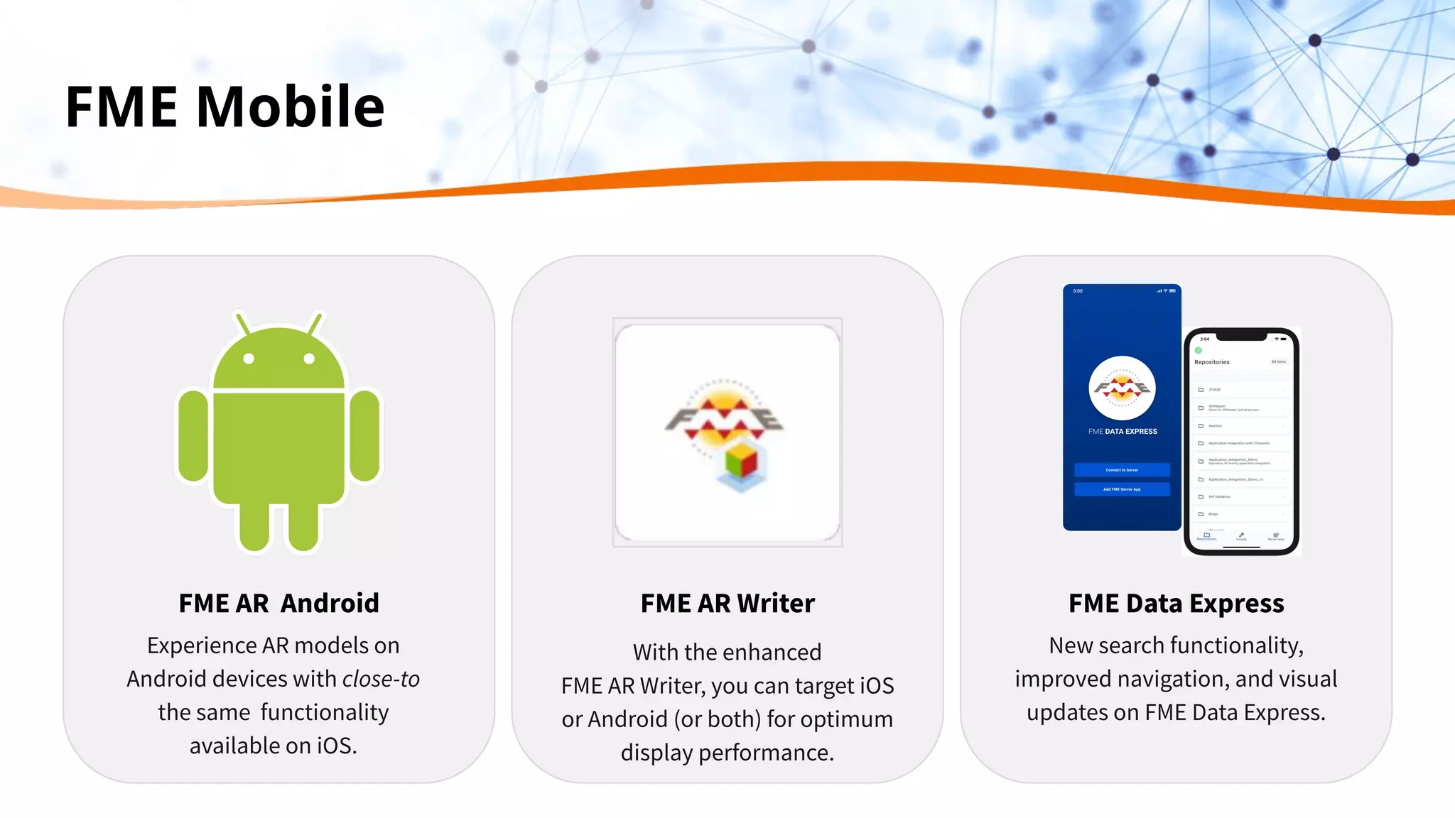 FME Mobile
FME AR Writer FME Data Express
New search functionality,
improved navigation, and visual
updates on FME Data Express.
FME AR Android
Experience AR models on
Android devices with close-to
the same functionality
available on iOS.
With the enhanced
FME AR Writer, you can target iOS
or Android (or both) for optimum
display performance.
 
