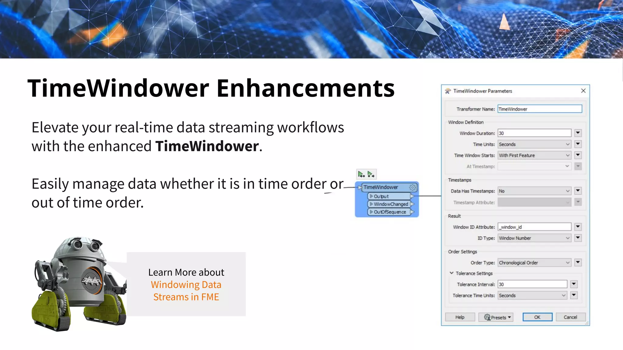Elevate your real-time data streaming workflows
with the enhanced TimeWindower.
Easily manage data whether it is in time order or
out of time order.
TimeWindower Enhancements
Learn More about
Windowing Data
Streams in FME
 