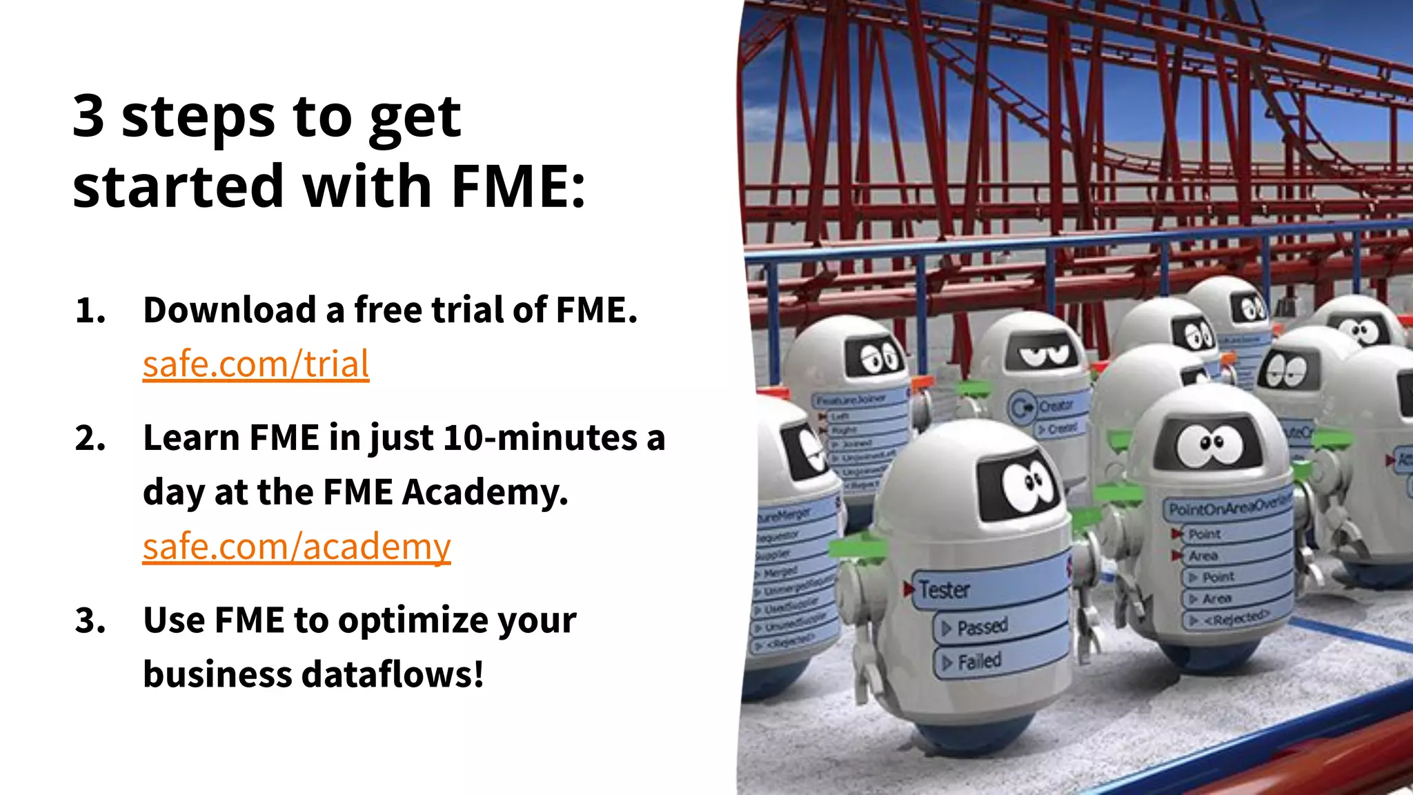 3 steps to get
started with FME:
1. Download a free trial of FME.
safe.com/trial
2. Learn FME in just 10-minutes a
day at the FME Academy.
safe.com/academy
3. Use FME to optimize your
business dataflows!
 
