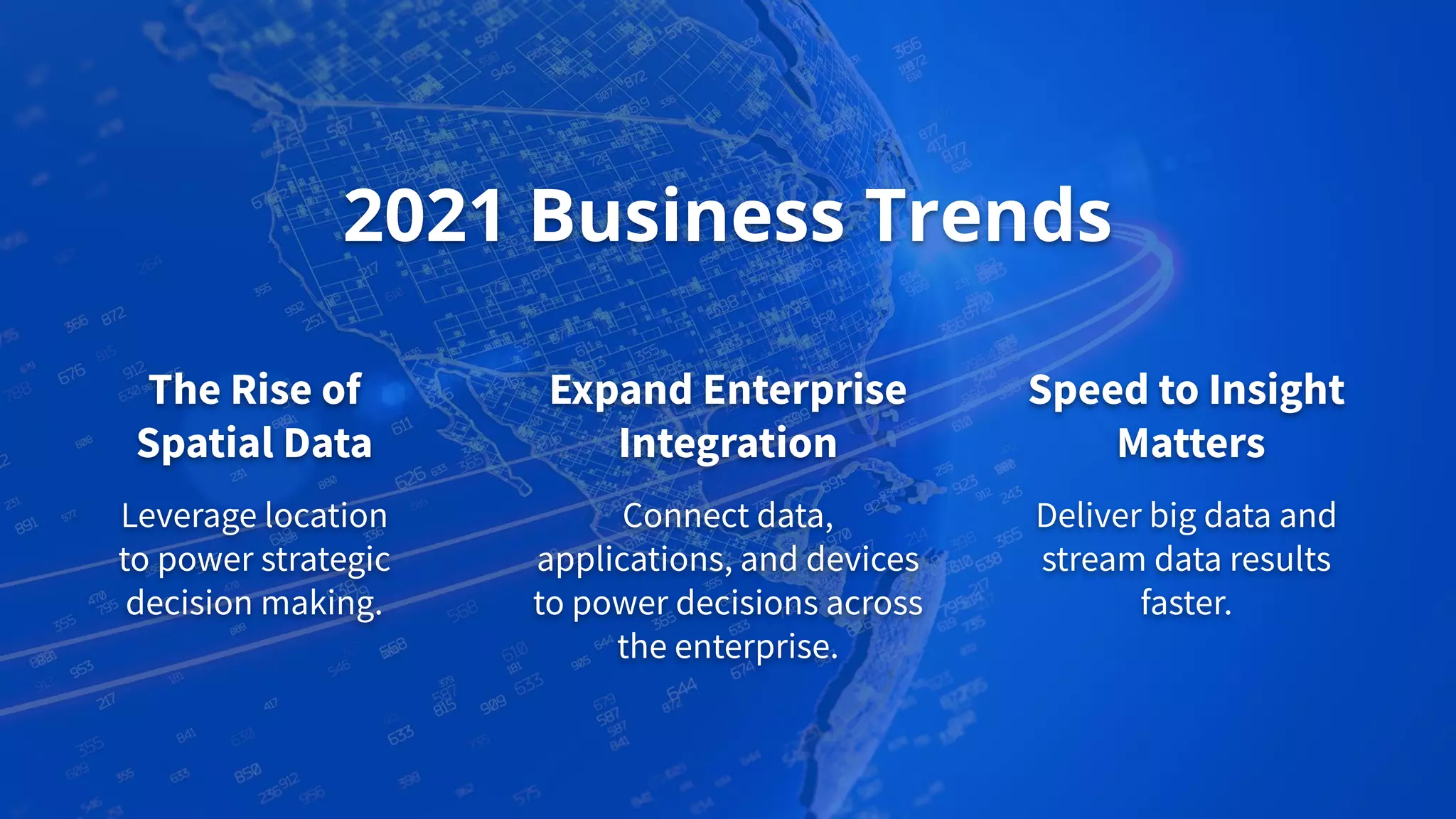 Expand Enterprise
Integration
Connect data,
applications, and devices
to power decisions across
the enterprise.
2021 Business Trends
The Rise of
Spatial Data
Leverage location
to power strategic
decision making.
Speed to Insight
Matters
Deliver big data and
stream data results
faster.
 