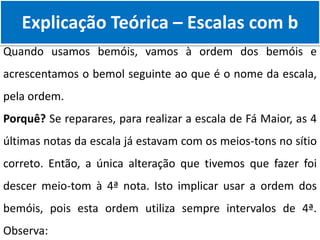 Explicação Teórica – Escalas com b
Quando usamos bemóis, vamos à ordem dos bemóis e
acrescentamos o bemol seguinte ao que é o nome da escala,
pela ordem.
Porquê? Se reparares, para realizar a escala de Fá Maior, as 4
últimas notas da escala já estavam com os meios-tons no sítio
correto. Então, a única alteração que tivemos que fazer foi
descer meio-tom à 4ª nota. Isto implicar usar a ordem dos
bemóis, pois esta ordem utiliza sempre intervalos de 4ª.
Observa:
 
