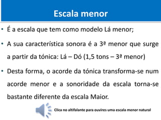 Quantificação dos Intervalos
Escala menor
• É a escala que tem como modelo Lá menor;
• A sua característica sonora é a 3ª menor que surge
a partir da tónica: Lá – Dó (1,5 tons – 3ª menor)
• Desta forma, o acorde da tónica transforma-se num
acorde menor e a sonoridade da escala torna-se
bastante diferente da escala Maior.
Clica no altifalante para ouvires uma escala menor natural
 