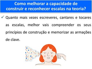 Quanto mais vezes escreveres, cantares e tocares
as escalas, melhor vais compreender os seus
princípios de construção e memorizar as armações
de clave.
Como melhorar a capacidade de
construir e reconhecer escalas na teoria?
 