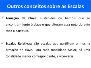 Outros conceitos sobre as Escalas
 Armação de Clave: sustenidos ou bemóis que se
encontram junto à clave e que alteram essa nota durante
toda a partitura.
 Escalas Relativas: são escalas que partilham a mesma
armação de clave. Para cada tonalidade Maior, há uma
tonalidade menor correspondente, e vice-versa.
 