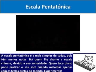 Escala Pentatónica
A escala pentatónica é a mais simples de todas, pois
têm menos notas. Há quem lhe chame a escala
chinesa, devido à sua sonoridade. Quem toca piano
pode praticar o seu som criando melodias apenas
com as teclas pretas do teclado. Experimenta!
 